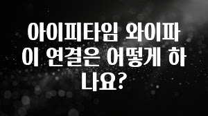 모두가 궁금해 했던 아이피타임 와이파이 연결은 어떻게 하나요? 30초면 확인 가능합니다