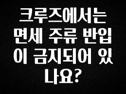 업뎃 정보 크루즈에서는 면세 주류 반입이 금지되어 있나요? 확인 부탁드립니다